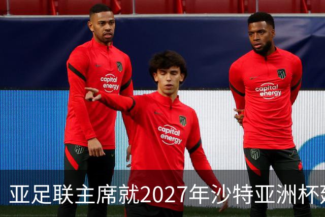亚足联主席就2027年沙特亚洲杯延期问题表态：正密切关注局势发展